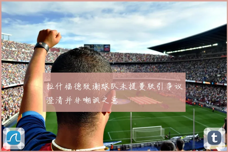 拉什福德致谢球队未提曼联引争议澄清并非嘲讽之意