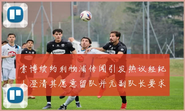 索博续约利物浦传闻引发热议经纪人澄清其愿意留队并无副队长要求