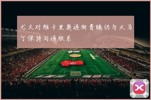 尤文对维卡里奥逐渐青睐仍与大马丁保持沟通联系