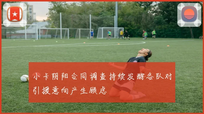 小卡阴阳合同调查持续发酵各队对引援意向产生顾虑
