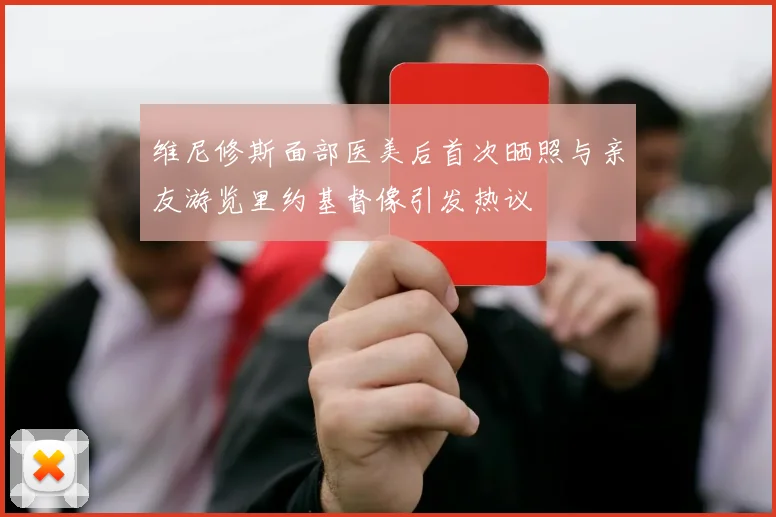 维尼修斯面部医美后首次晒照与亲友游览里约基督像引发热议