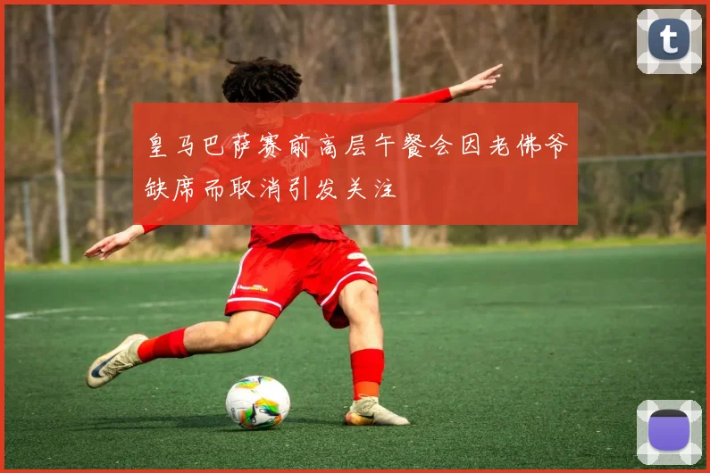 皇马巴萨赛前高层午餐会因老佛爷缺席而取消引发关注