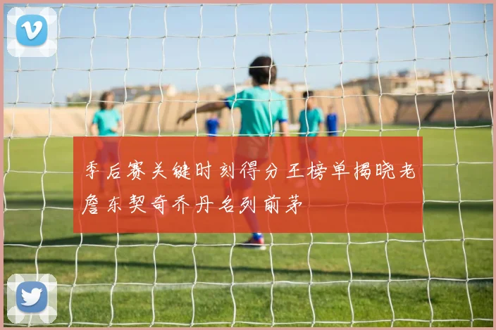 季后赛关键时刻得分王榜单揭晓老詹东契奇乔丹名列前茅