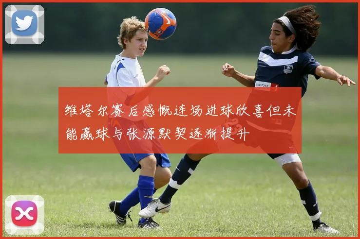 维塔尔赛后感慨连场进球欣喜但未能赢球与张源默契逐渐提升