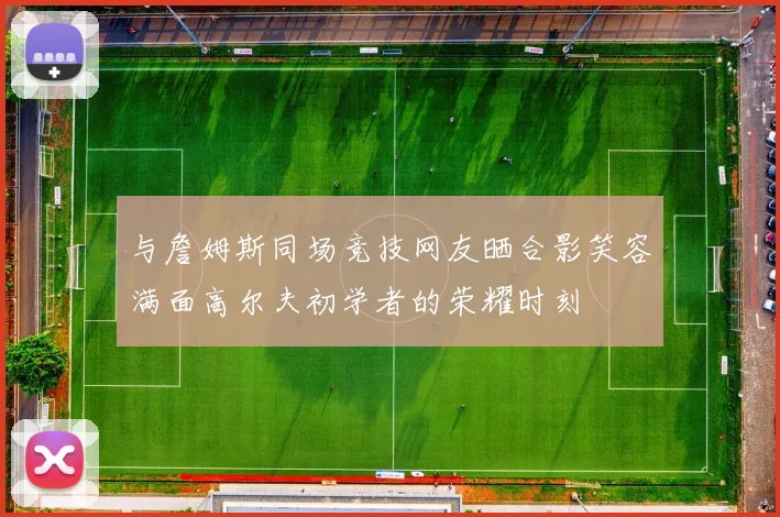 与詹姆斯同场竞技网友晒合影笑容满面高尔夫初学者的荣耀时刻