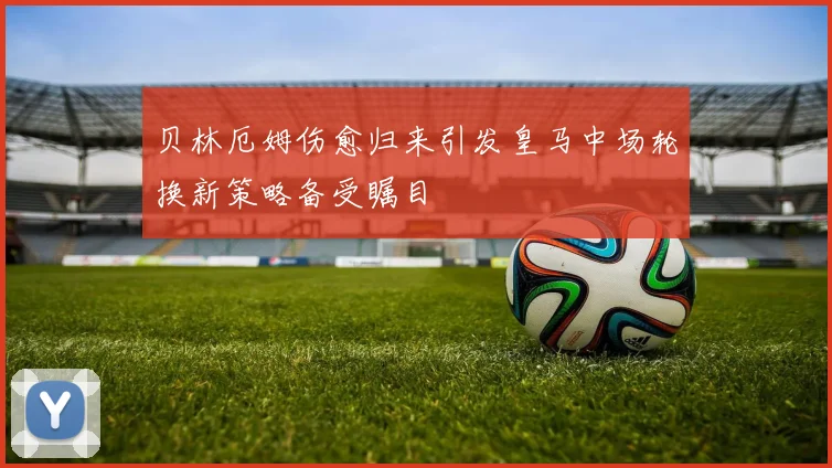 贝林厄姆伤愈归来引发皇马中场轮换新策略备受瞩目