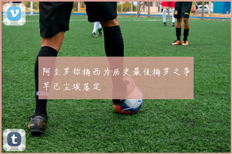 阿圭罗称梅西为历史最佳梅罗之争早已尘埃落定