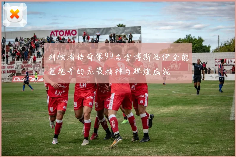 利物浦传奇第99名索博斯洛伊全能重炮手的无畏精神与辉煌成就