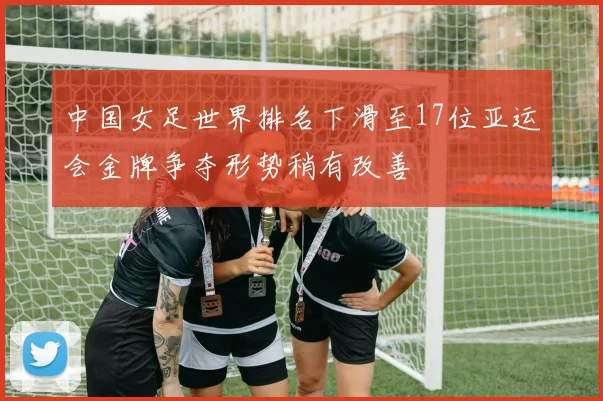 中国女足世界排名下滑至17位亚运会金牌争夺形势稍有改善