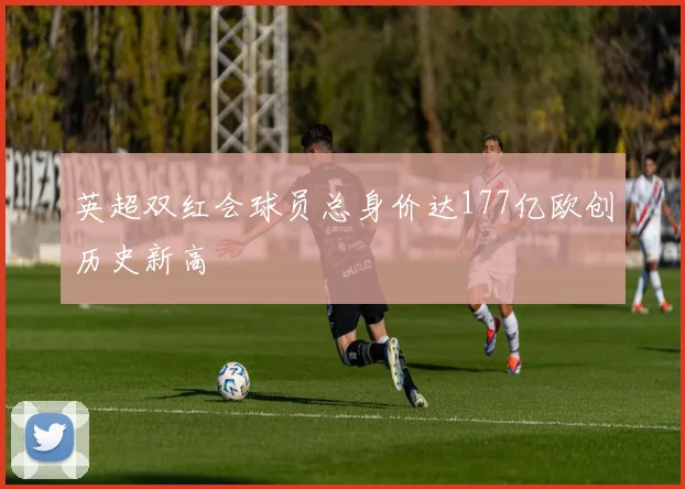 英超双红会球员总身价达177亿欧创历史新高