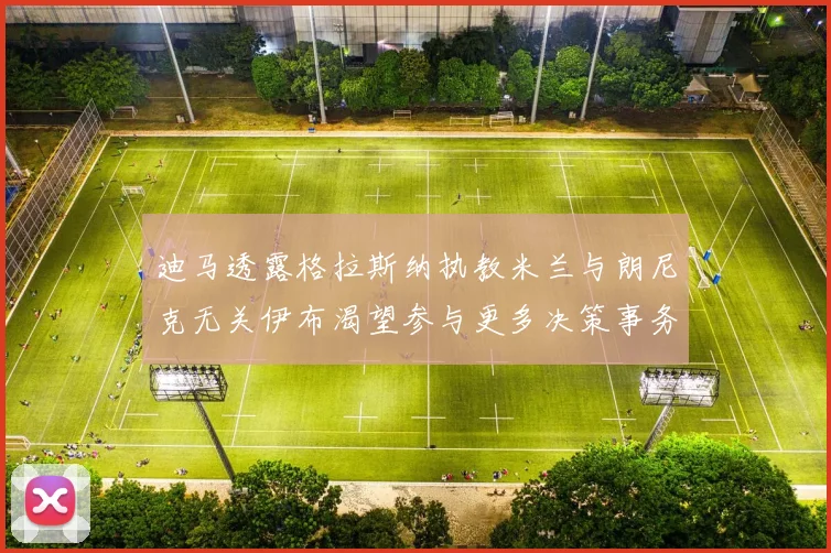 迪马透露格拉斯纳执教米兰与朗尼克无关伊布渴望参与更多决策事务