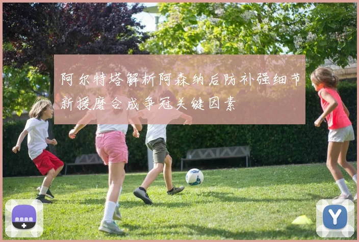 阿尔特塔解析阿森纳后防补强细节新援磨合成争冠关键因素