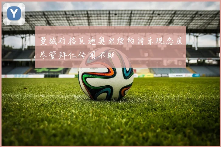 曼城对格瓦迪奥尔续约持乐观态度尽管拜仁传闻不断
