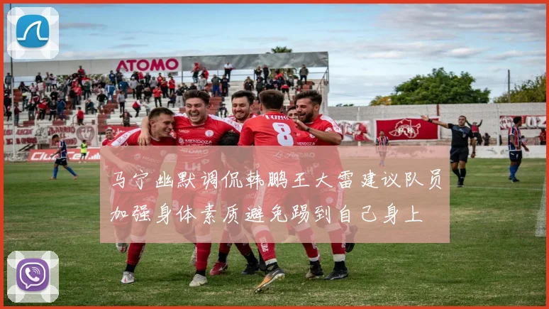 马宁幽默调侃韩鹏王大雷建议队员加强身体素质避免踢到自己身上