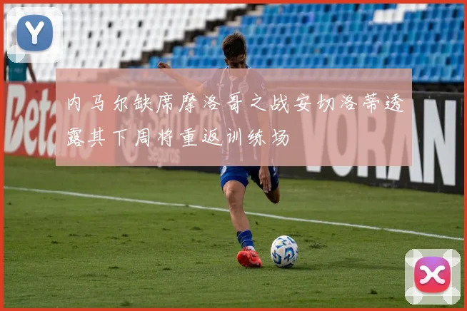 内马尔缺席摩洛哥之战安切洛蒂透露其下周将重返训练场