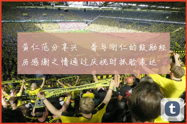 黄仁范分享兴慜哥与刚仁的鼓励经历感谢之情通过庆祝时抓脸表达