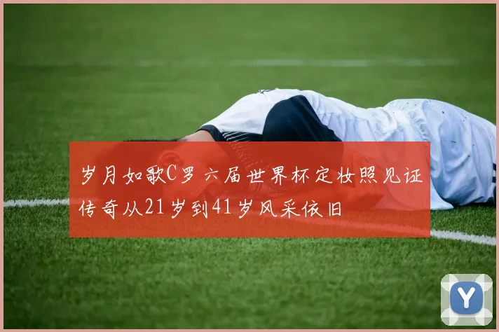 岁月如歌C罗六届世界杯定妆照见证传奇从21岁到41岁风采依旧
