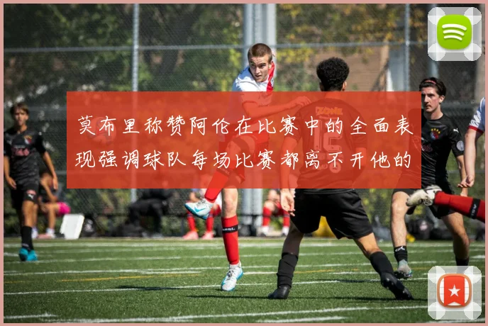 莫布里称赞阿伦在比赛中的全面表现强调球队每场比赛都离不开他的贡献