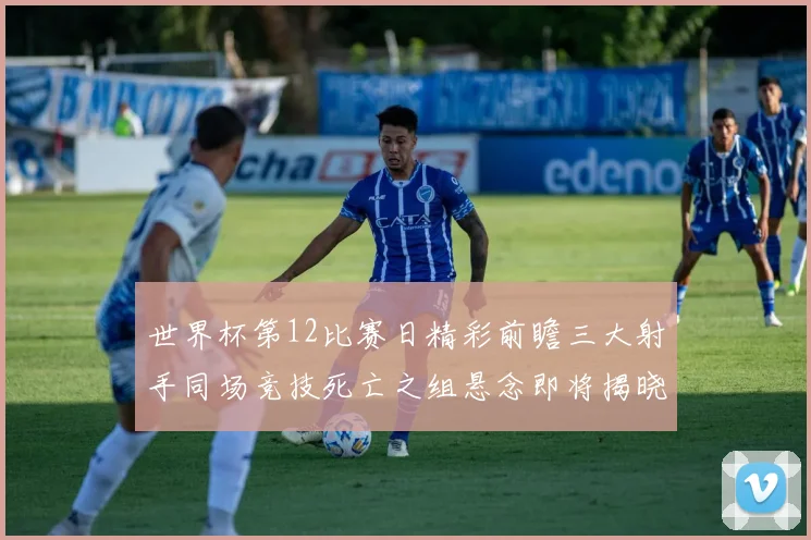 世界杯第12比赛日精彩前瞻三大射手同场竞技死亡之组悬念即将揭晓