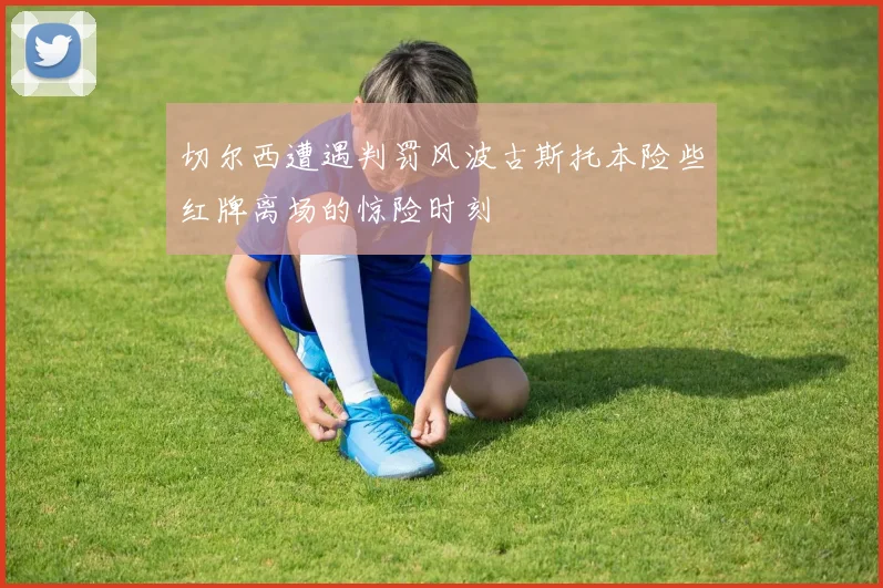 切尔西遭遇判罚风波古斯托本险些红牌离场的惊险时刻