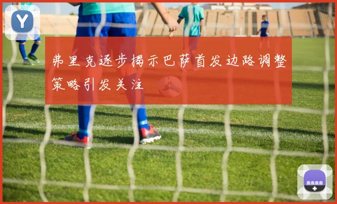 弗里克逐步揭示巴萨首发边路调整策略引发关注