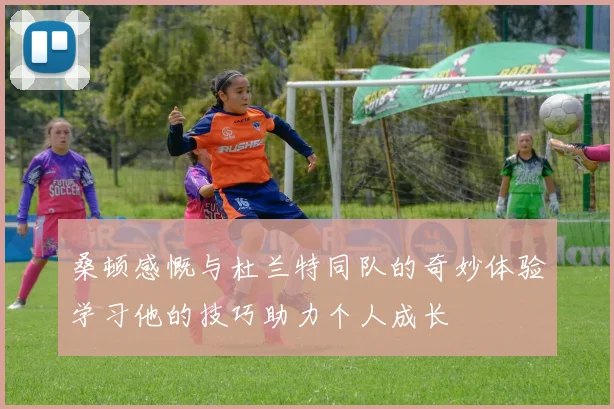 桑顿感慨与杜兰特同队的奇妙体验学习他的技巧助力个人成长