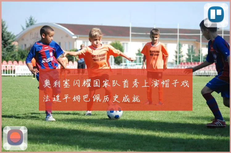 奥利塞闪耀国家队首秀上演帽子戏法追平姆巴佩历史成就