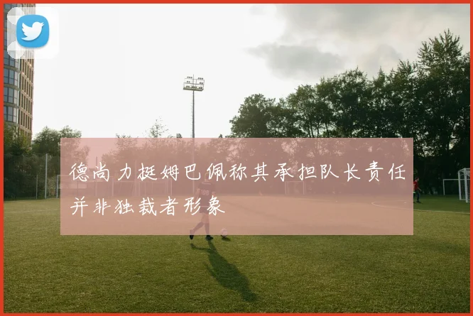 德尚力挺姆巴佩称其承担队长责任并非独裁者形象