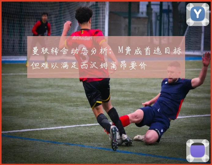 曼联转会动态分析：M费成首选目标但难以满足西汉姆高昂要价