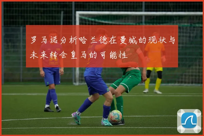 罗马诺分析哈兰德在曼城的现状与未来转会皇马的可能性