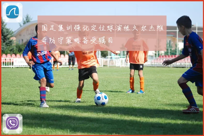 国足集训强化定位球演练久尔杰维奇防守策略备受瞩目